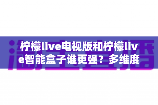 柠檬live电视版和柠檬live智能盒子谁更强？多维度深度对比解析，帮你轻松选出最适合的大屏观影方案