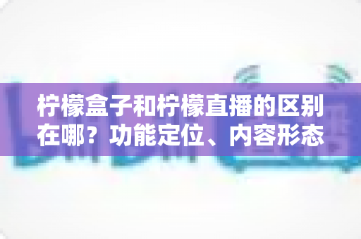 柠檬盒子和柠檬直播的区别在哪?功能定位、内容形态与使用场景全面对比解析 柠檬盒子和柠檬直播的区别在哪?功能定位、内容形态与使用场景全面对比解析