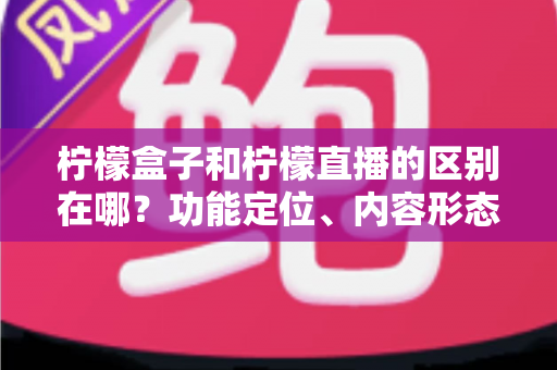 柠檬盒子和柠檬直播的区别在哪？功能定位、内容形态与使用场景全面对比解析