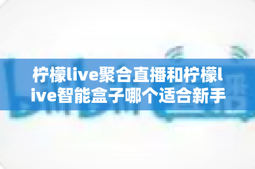 柠檬live聚合直播和柠檬live智能盒子哪个适合新手？零基础用户的高性价比选购指南