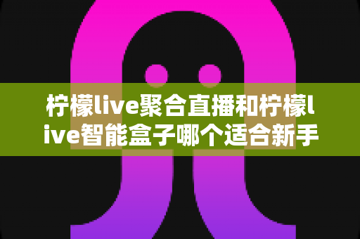 柠檬live聚合直播和柠檬live智能盒子哪个适合新手？零基础用户的高性价比选购指南