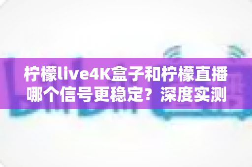 柠檬live4K盒子和柠檬直播哪个信号更稳定？深度实测对比与选购避坑指南