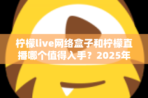 柠檬live网络盒子和柠檬直播哪个值得入手？2025年最全对比选购指南一次讲透