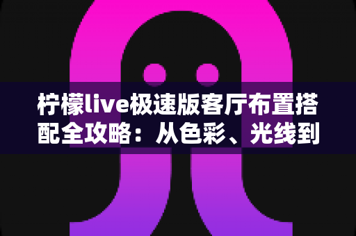 柠檬live极速版客厅布置搭配全攻略：从色彩、光线到风格细节，打造高颜值又上镜的理想客厅