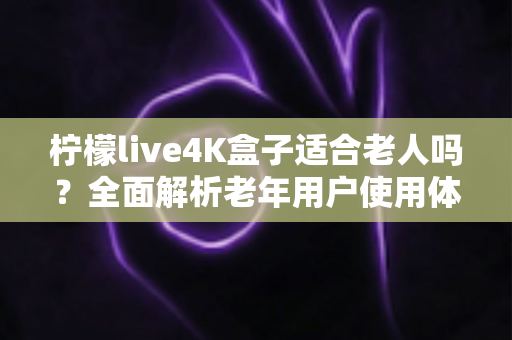 柠檬live4K盒子适合老人吗？全面解析老年用户使用体验与选购指南