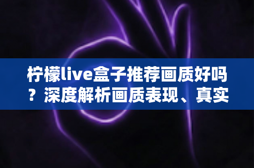 柠檬live盒子推荐画质好吗？深度解析画质表现、真实体验与选购全攻略
