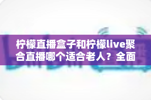 柠檬直播盒子和柠檬live聚合直播哪个适合老人?全面对比帮你轻松做决定 柠檬直播盒子和柠檬live聚合直播哪个适合老人?全面对比帮你轻松做决定