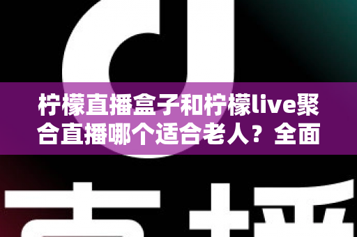 柠檬直播盒子和柠檬live聚合直播哪个适合老人？全面对比帮你轻松做决定