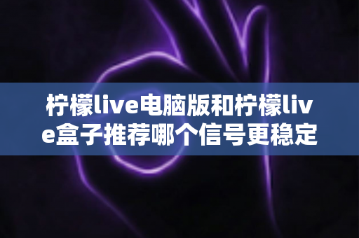柠檬live电脑版和柠檬live盒子推荐哪个信号更稳定？深度对比分析与实用选购指南