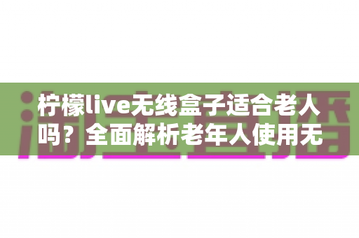柠檬live无线盒子适合老人吗？全面解析老年人使用无线电视盒子的真实体验与选购建议