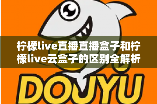 柠檬live直播直播盒子和柠檬live云盒子的区别全解析：选购前必看的深度对比指南