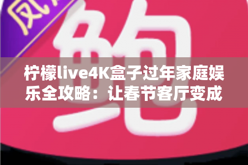 柠檬live4K盒子过年家庭娱乐全攻略：让春节客厅变成全家人都爱的私人影院