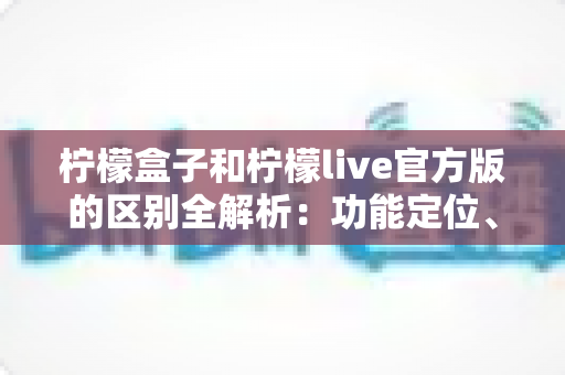 柠檬盒子和柠檬live官方版的区别全解析：功能定位、使用体验与选择建议一文读懂