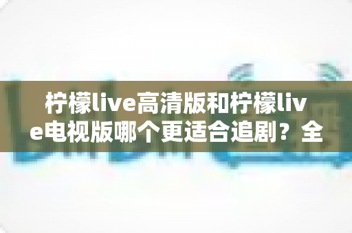 柠檬live高清版和柠檬live电视版哪个更适合追剧？全面对比解析助你找到最佳观影方案