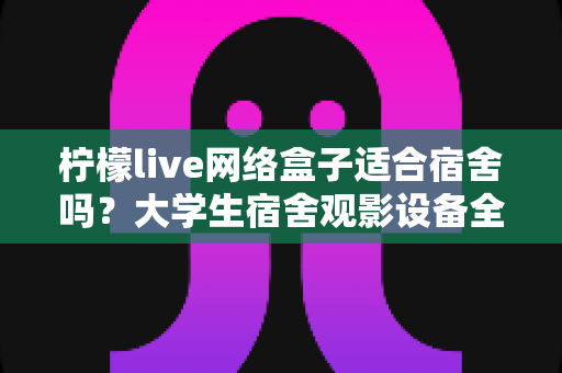 柠檬live网络盒子适合宿舍吗？大学生宿舍观影设备全面评测与实用选购指南