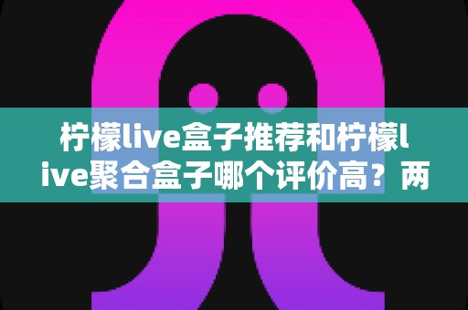 柠檬live盒子推荐和柠檬live聚合盒子哪个评价高？两款盒子真实口碑对比与选购全攻略