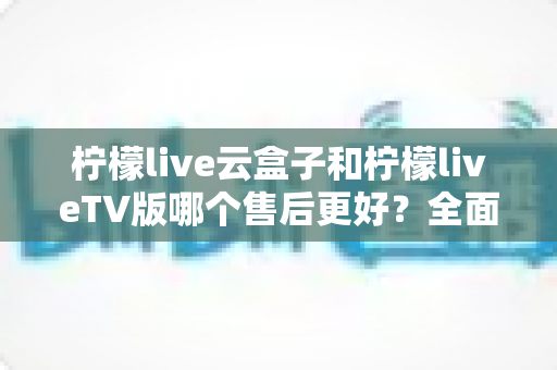 柠檬live云盒子和柠檬liveTV版哪个售后更好？全面对比解析帮你选对不踩坑
