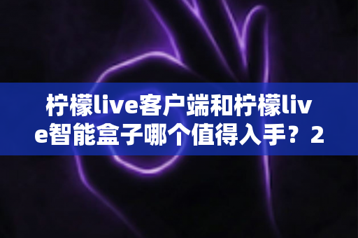 柠檬live客户端和柠檬live智能盒子哪个值得入手？2025最新选购指南帮你一次搞懂