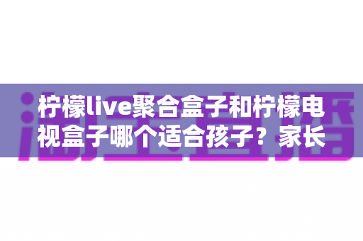 柠檬live聚合盒子和柠檬电视盒子哪个适合孩子？家长必读的深度选购指南