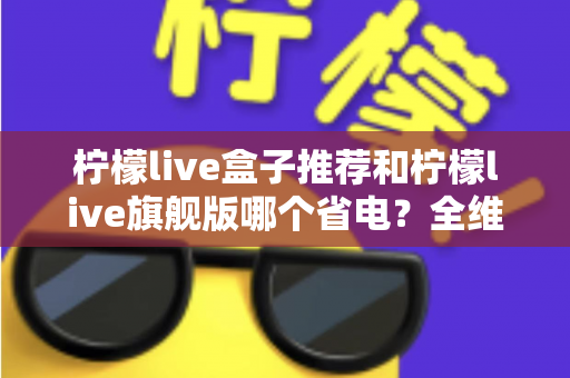 柠檬live盒子推荐和柠檬live旗舰版哪个省电？全维度省电对比与实用选购指南