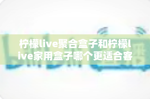 柠檬live聚合盒子和柠檬live家用盒子哪个更适合客厅？一文看懂选购门道，打造理想家庭影音中心