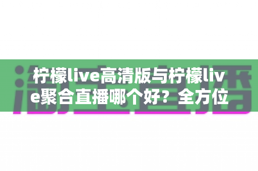 柠檬live高清版与柠檬live聚合直播哪个好？全方位对比评测帮你选出更适合的版本
