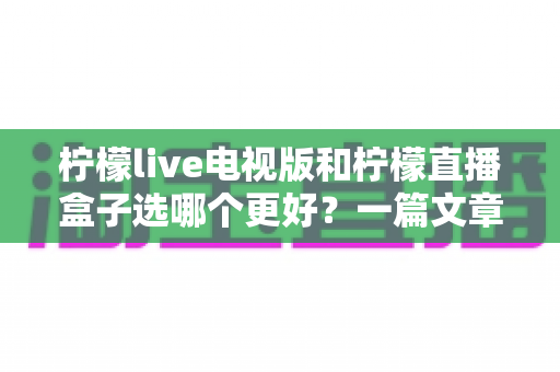 柠檬live电视版和柠檬直播盒子选哪个更好？一篇文章帮你彻底搞懂如何选择