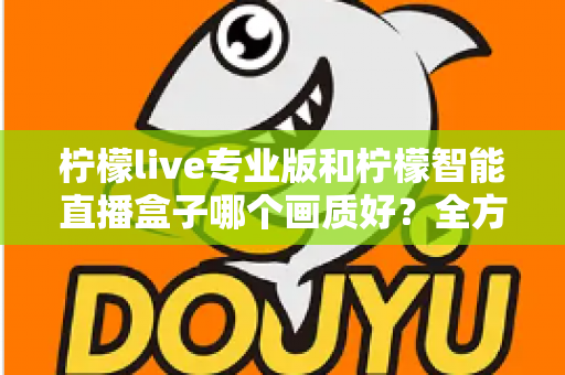 柠檬live专业版和柠檬智能直播盒子哪个画质好？全方位对比解析助你打造高清直播间