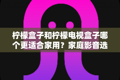 柠檬盒子和柠檬电视盒子哪个更适合家用?家庭影音选购深度对比与避坑指南 柠檬盒子和柠檬电视盒子哪个更适合家用?家庭影音选购深度对比与避坑指南