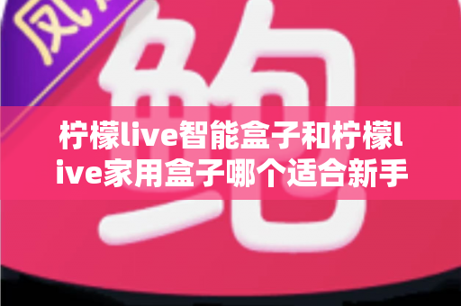 柠檬live智能盒子和柠檬live家用盒子哪个适合新手？新手必看的选购对比与上手全攻略