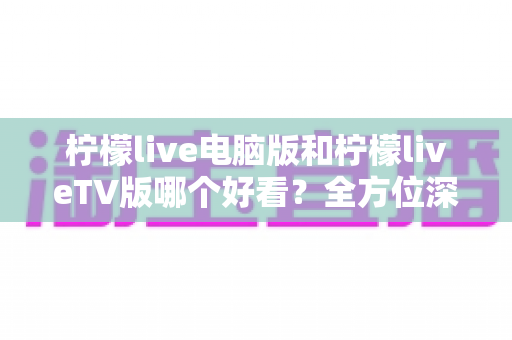 柠檬live电脑版和柠檬liveTV版哪个好看？全方位深度对比帮你选出最佳观影方案