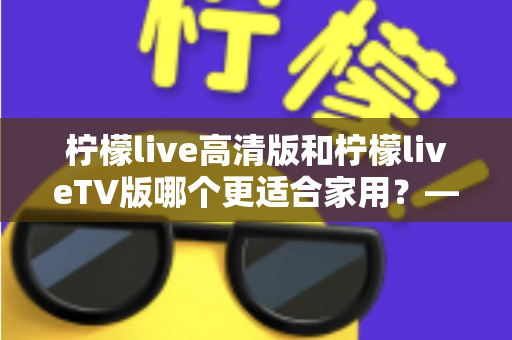 柠檬live高清版和柠檬liveTV版哪个更适合家用？——家庭用户必看的全维度对比评测与选购指南