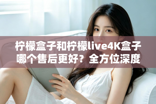 柠檬盒子和柠檬live4K盒子哪个售后更好?全方位深度对比评测,看完再买不后悔 柠檬盒子和柠檬live4K盒子哪个售后更好?全方位深度对比评测,看完再买不后悔