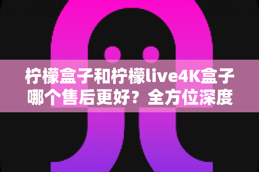 柠檬盒子和柠檬live4K盒子哪个售后更好？全方位深度对比评测，看完再买不后悔