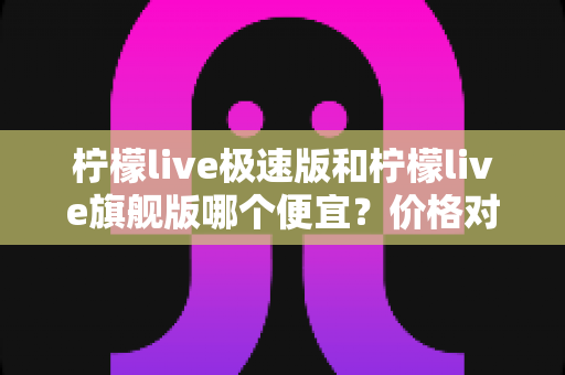 柠檬live极速版和柠檬live旗舰版哪个便宜？价格对比与性价比全面解析指南