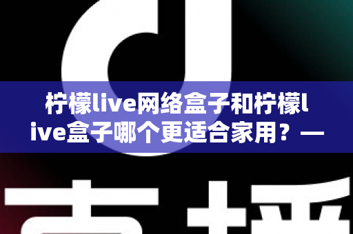 柠檬live网络盒子和柠檬live盒子哪个更适合家用？——家庭影音电视盒子深度选购指南