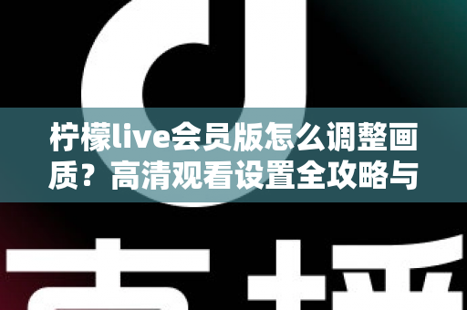 柠檬live会员版怎么调整画质？高清观看设置全攻略与实用技巧分享