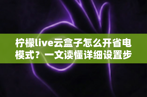 柠檬live云盒子怎么开省电模式？一文读懂详细设置步骤与省电技巧全攻略
