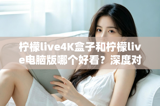 柠檬live4K盒子和柠檬live电脑版哪个好看？深度对比评测带你找到最佳观影方案