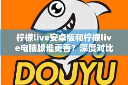 柠檬live安卓版和柠檬live电脑版谁更香？深度对比全解析帮你找到最佳选择