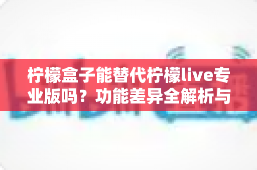 柠檬盒子能替代柠檬live专业版吗？功能差异全解析与选购避坑指南