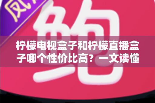 柠檬电视盒子和柠檬直播盒子哪个性价比高？一文读懂选购真相，帮你省下每一分钱