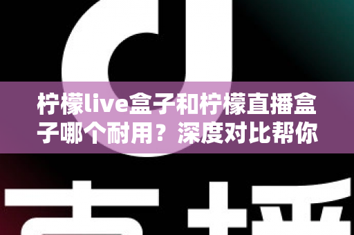柠檬live盒子和柠檬直播盒子哪个耐用？深度对比帮你避开选购误区