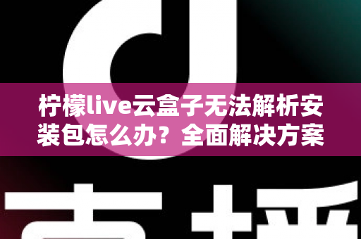 柠檬live云盒子无法解析安装包怎么办？全面解决方案与实用技巧指南