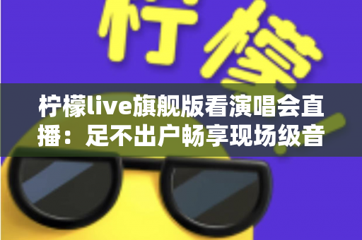 柠檬live旗舰版看演唱会直播：足不出户畅享现场级音乐盛宴的全新方式