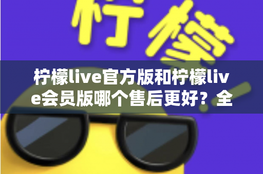 柠檬live官方版和柠檬live会员版哪个售后更好？全方位对比解析助你明智选择