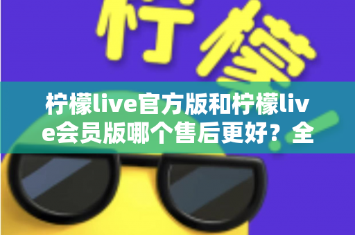 柠檬live官方版和柠檬live会员版哪个售后更好？全方位对比解析助你明智选择