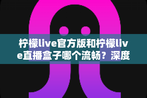柠檬live官方版和柠檬live直播盒子哪个流畅？深度对比测评，助你选出最顺畅的观看方式