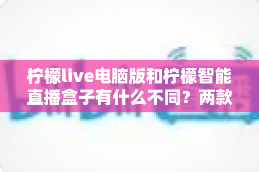 柠檬live电脑版和柠檬智能直播盒子有什么不同？两款热门直播工具核心差异全面解析与选购指南