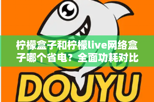 柠檬盒子和柠檬live网络盒子哪个省电？全面功耗对比与选购省电指南